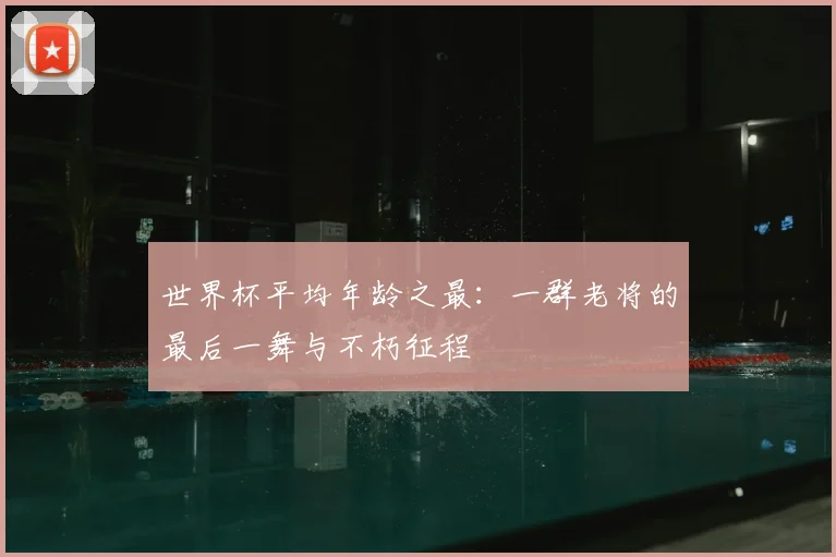 世界杯平均年龄之最：一群老将的最后一舞与不朽征程