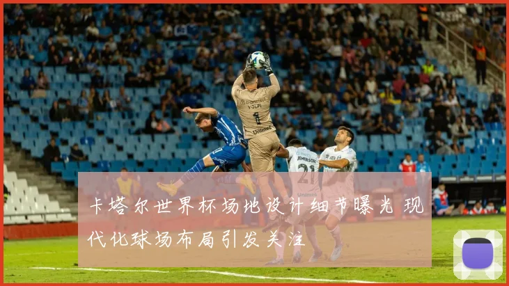卡塔尔世界杯场地设计细节曝光 现代化球场布局引发关注