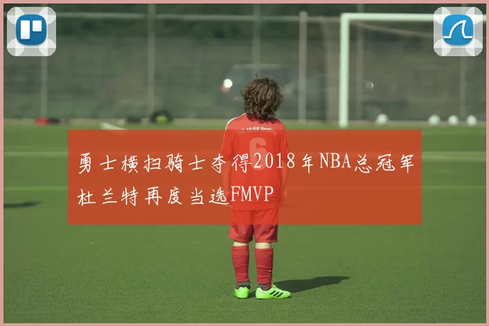 勇士横扫骑士夺得2018年NBA总冠军杜兰特再度当选FMVP