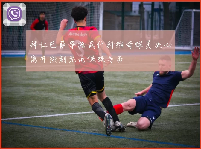 拜仁巴萨争抢武什科维奇球员决心离开热刺无论保级与否