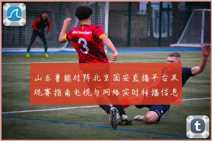 山东鲁能对阵北京国安直播平台及观赛指南电视与网络实时转播信息汇总