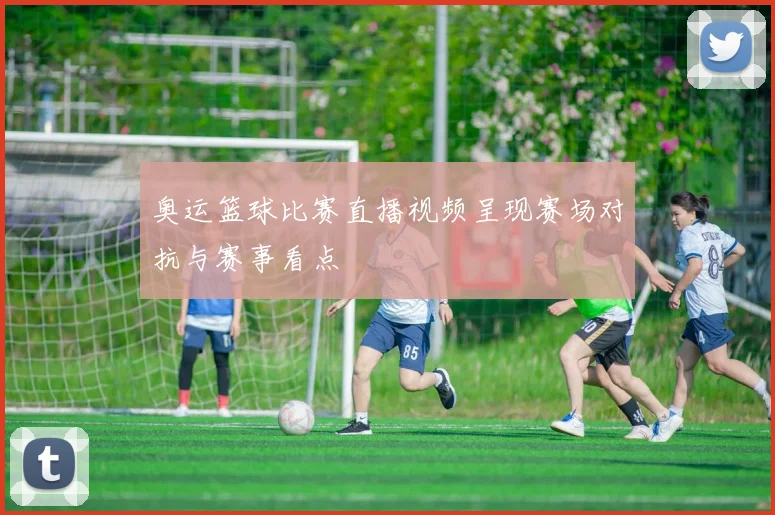 奥运篮球比赛直播视频呈现赛场对抗与赛事看点