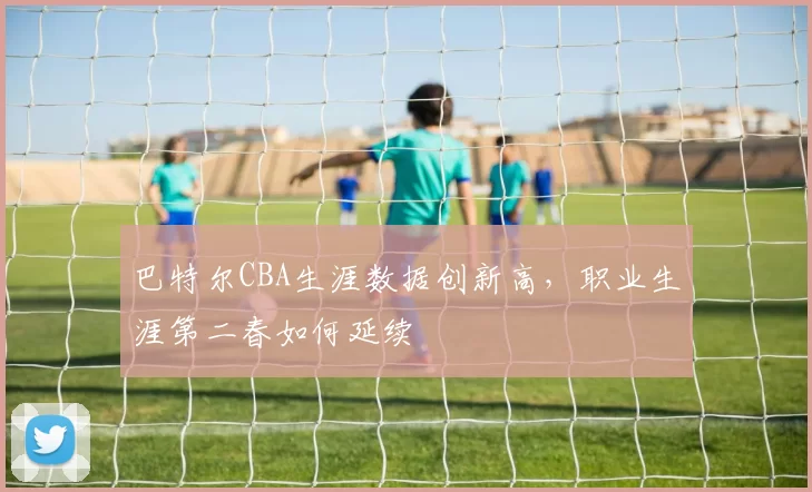 巴特尔CBA生涯数据创新高，职业生涯第二春如何延续