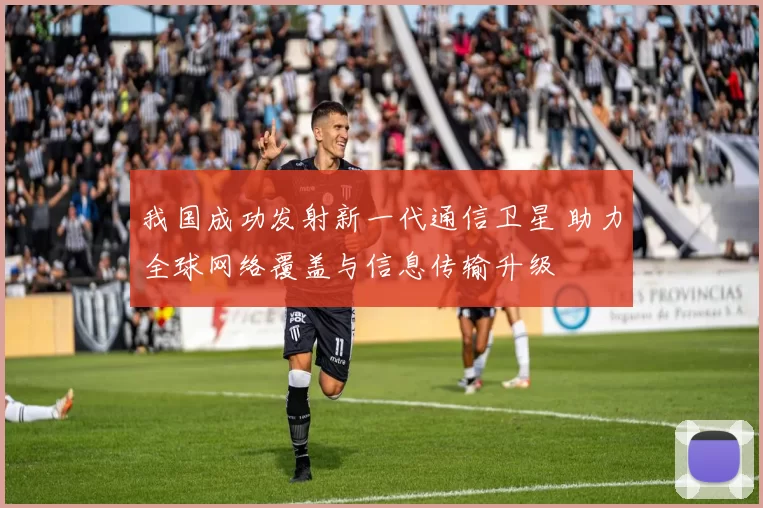 我国成功发射新一代通信卫星 助力全球网络覆盖与信息传输升级