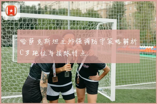 哈萨克斯坦主帅强调防守策略解析C罗跑位与接球特点