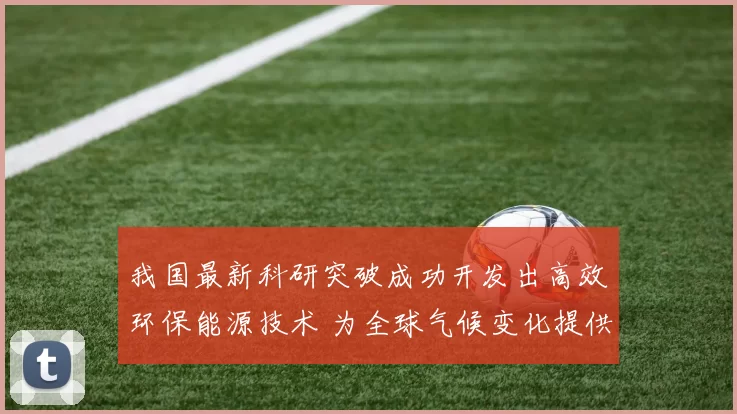 我国最新科研突破成功开发出高效环保能源技术 为全球气候变化提供新解决方案