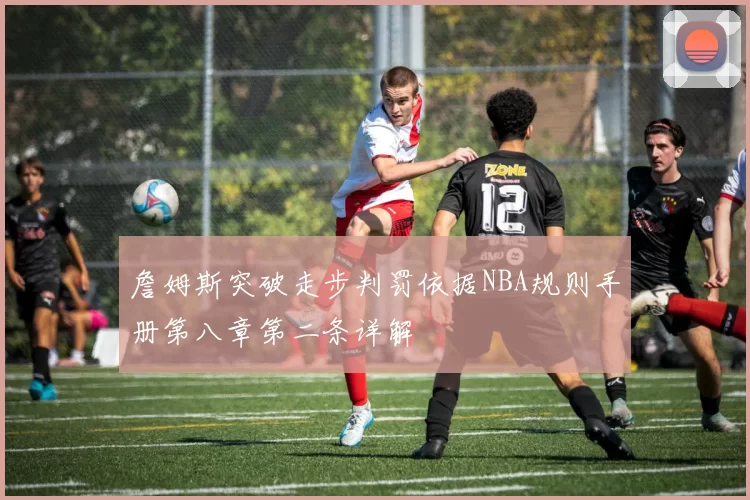 詹姆斯突破走步判罚依据NBA规则手册第八章第二条详解