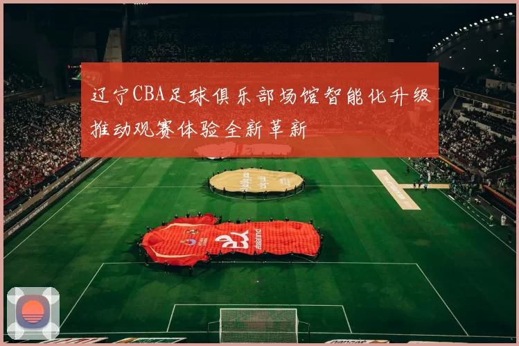 辽宁CBA足球俱乐部场馆智能化升级推动观赛体验全新革新