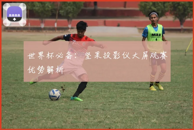 世界杯必备：坚果投影仪大屏观赛优势解析