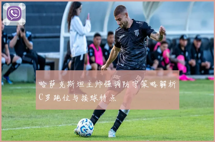 哈萨克斯坦主帅强调防守策略解析C罗跑位与接球特点