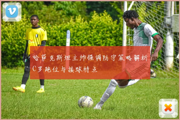 哈萨克斯坦主帅强调防守策略解析C罗跑位与接球特点