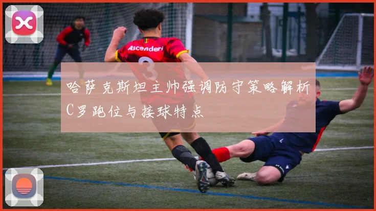 哈萨克斯坦主帅强调防守策略解析C罗跑位与接球特点