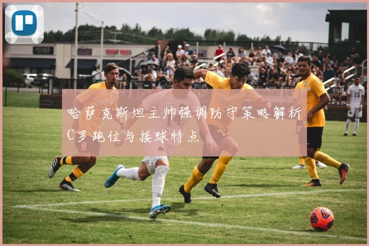 哈萨克斯坦主帅强调防守策略解析C罗跑位与接球特点