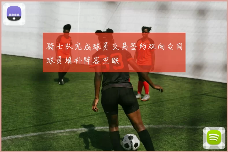 骑士队完成球员交易签约双向合同球员填补阵容空缺