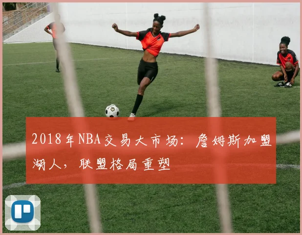 2018年NBA交易大市场：詹姆斯加盟湖人，联盟格局重塑