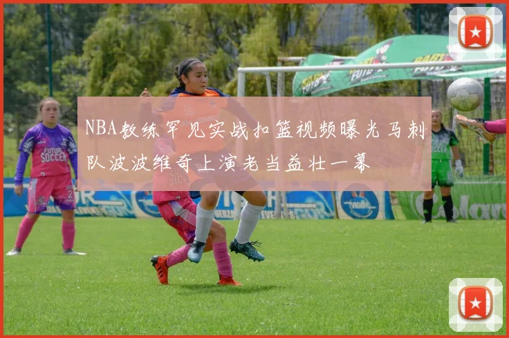 NBA教练罕见实战扣篮视频曝光马刺队波波维奇上演老当益壮一幕