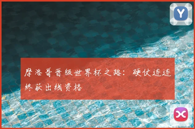 摩洛哥晋级世界杯之路：硬仗连连终获出线资格