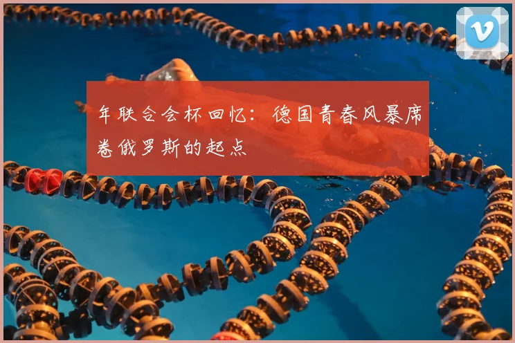 年联合会杯回忆：德国青春风暴席卷俄罗斯的起点
