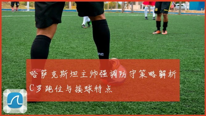 哈萨克斯坦主帅强调防守策略解析C罗跑位与接球特点