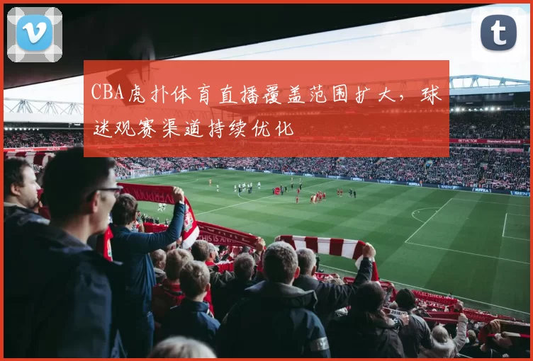 CBA虎扑体育直播覆盖范围扩大，球迷观赛渠道持续优化