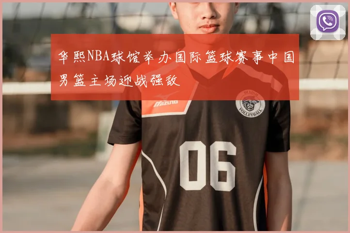 华熙NBA球馆举办国际篮球赛事中国男篮主场迎战强敌