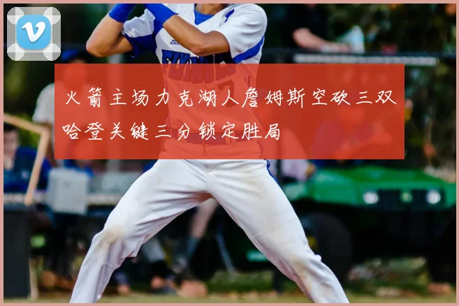 火箭主场力克湖人詹姆斯空砍三双哈登关键三分锁定胜局