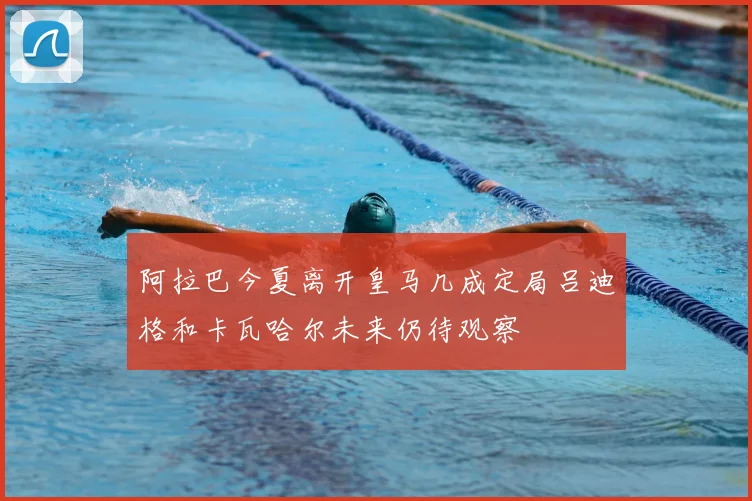 阿拉巴今夏离开皇马几成定局吕迪格和卡瓦哈尔未来仍待观察