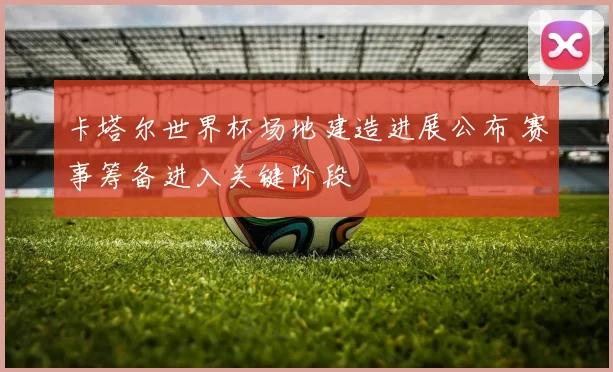 卡塔尔世界杯场地建造进展公布 赛事筹备进入关键阶段