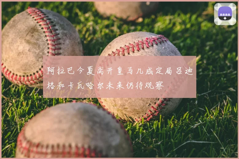 阿拉巴今夏离开皇马几成定局吕迪格和卡瓦哈尔未来仍待观察