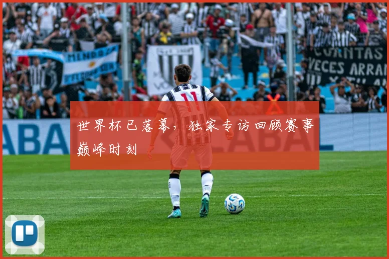 世界杯已落幕，独家专访回顾赛事巅峰时刻