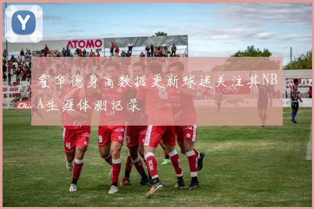 霍华德身高数据更新球迷关注其NBA生涯体测记录