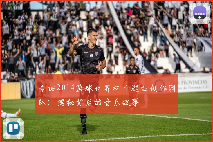 专访2014篮球世界杯主题曲创作团队：揭秘背后的音乐故事