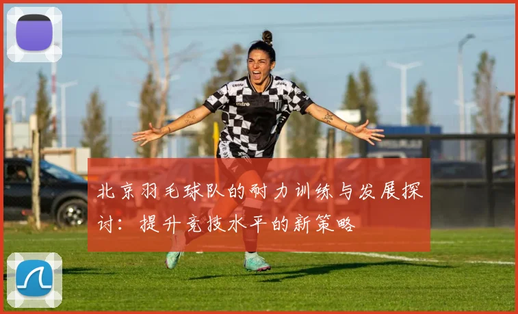 北京羽毛球队的耐力训练与发展探讨：提升竞技水平的新策略