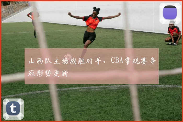 山西队主场战胜对手，CBA常规赛争冠形势更新