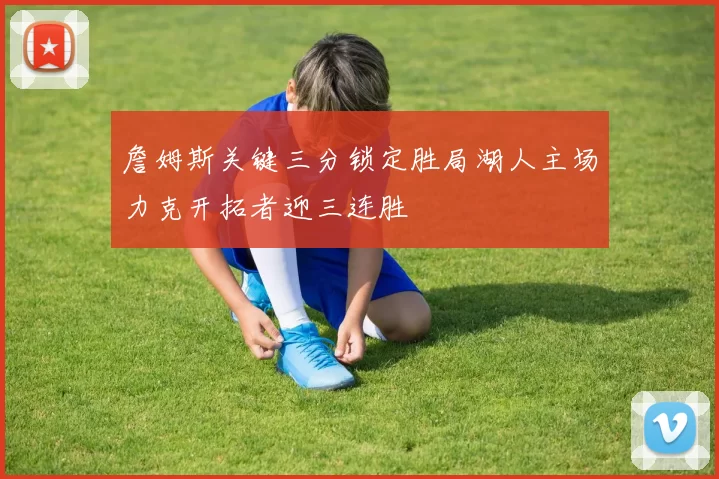 詹姆斯关键三分锁定胜局湖人主场力克开拓者迎三连胜