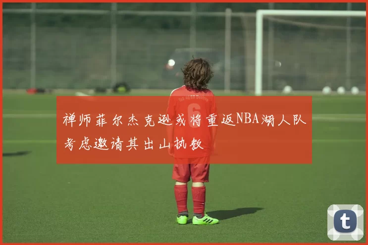 禅师菲尔杰克逊或将重返NBA湖人队考虑邀请其出山执教