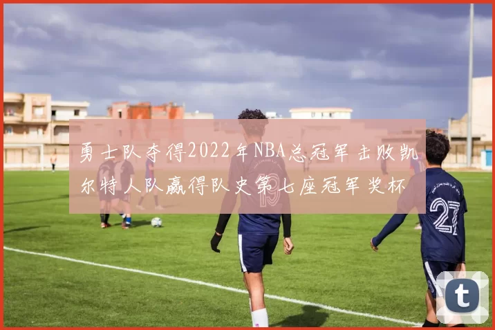 勇士队夺得2022年NBA总冠军击败凯尔特人队赢得队史第七座冠军奖杯