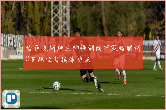 哈萨克斯坦主帅强调防守策略解析C罗跑位与接球特点