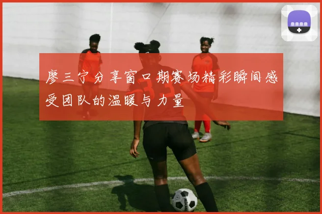 廖三宁分享窗口期赛场精彩瞬间感受团队的温暖与力量