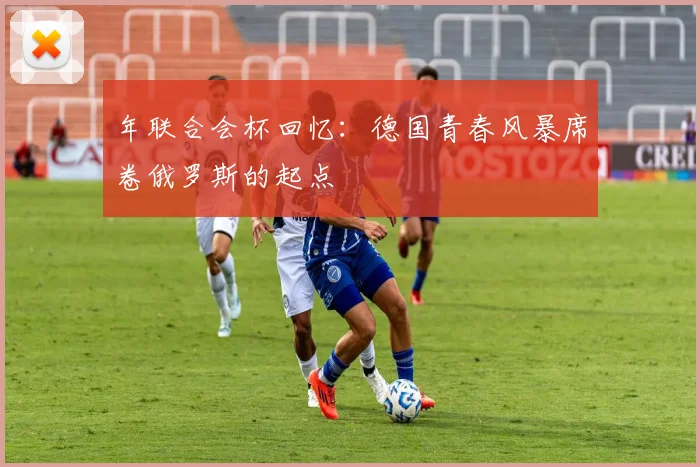 年联合会杯回忆：德国青春风暴席卷俄罗斯的起点
