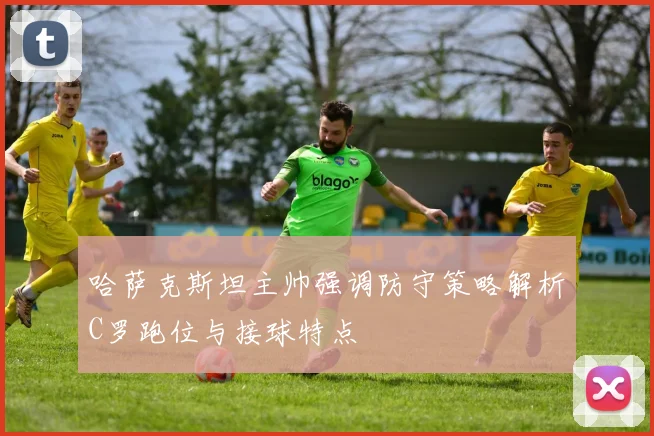 哈萨克斯坦主帅强调防守策略解析C罗跑位与接球特点