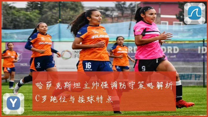 哈萨克斯坦主帅强调防守策略解析C罗跑位与接球特点