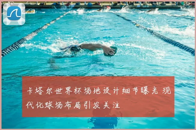 卡塔尔世界杯场地设计细节曝光 现代化球场布局引发关注