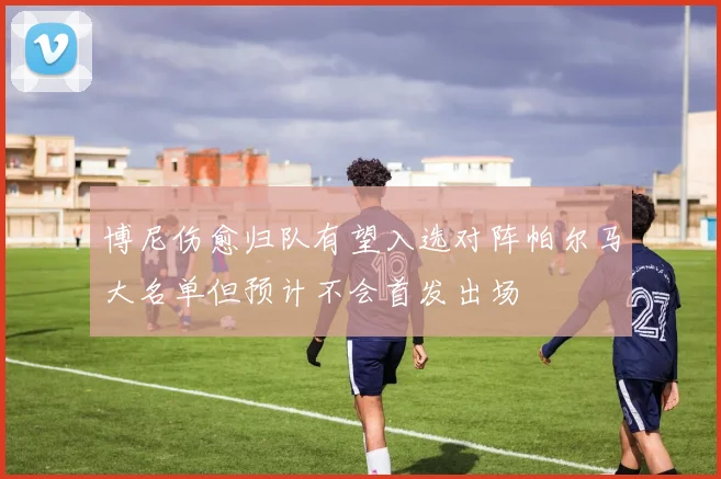 博尼伤愈归队有望入选对阵帕尔马大名单但预计不会首发出场