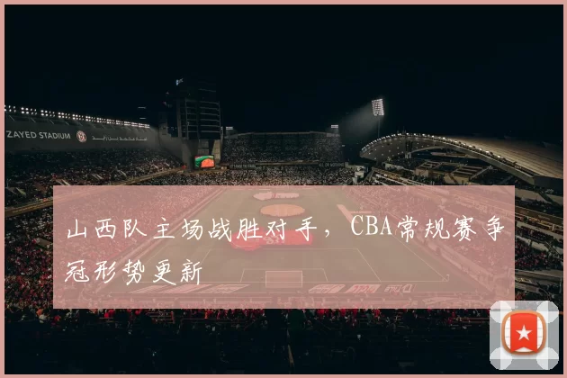 山西队主场战胜对手，CBA常规赛争冠形势更新