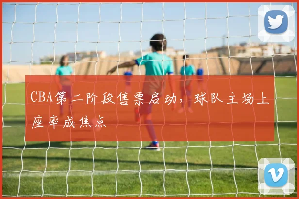 CBA第二阶段售票启动，球队主场上座率成焦点