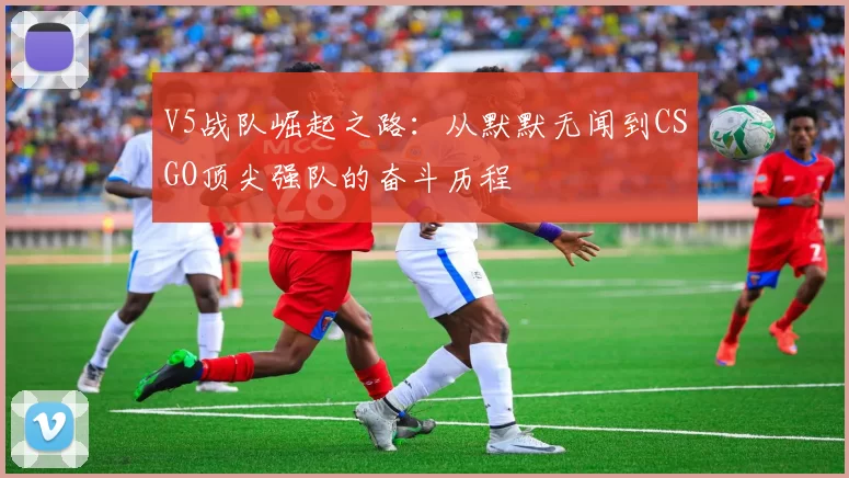 V5战队崛起之路：从默默无闻到CSGO顶尖强队的奋斗历程