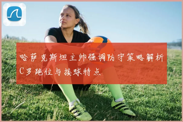 哈萨克斯坦主帅强调防守策略解析C罗跑位与接球特点