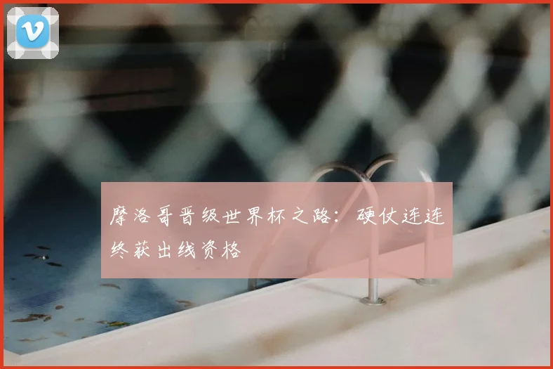 摩洛哥晋级世界杯之路：硬仗连连终获出线资格