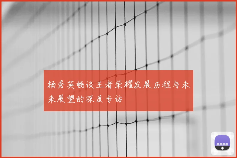 杨秀英畅谈王者荣耀发展历程与未来展望的深度专访